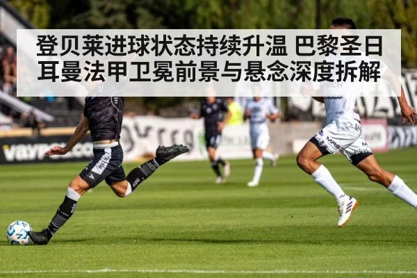 登贝莱进球状态持续升温 巴黎圣日耳曼法甲卫冕前景与悬念深度拆解