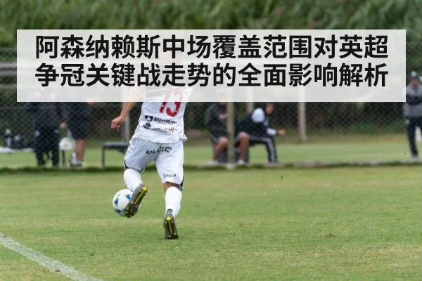 阿森纳赖斯中场覆盖范围对英超争冠关键战走势的全面影响解析