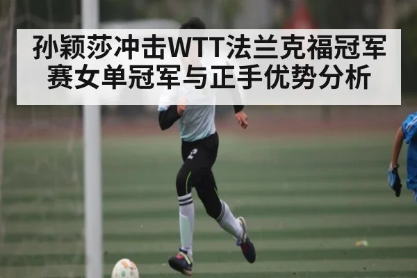 孙颖莎冲击WTT法兰克福冠军赛女单冠军与正手优势分析