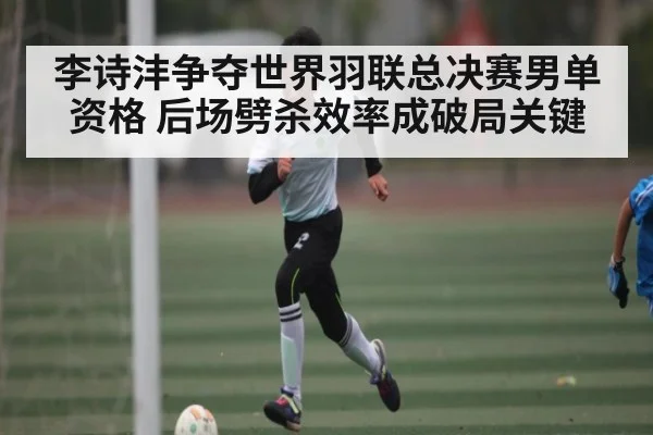 李诗沣争夺世界羽联总决赛男单资格 后场劈杀效率成破局关键