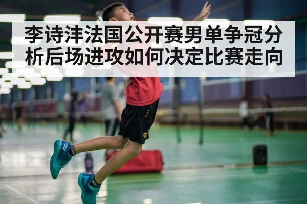 李诗沣法国公开赛男单争冠分析后场进攻如何决定比赛走向